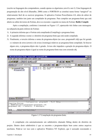 Capítulo 1. Introdução 19 
(escrito na linguagem dos computadores, usando apenas os algarismos zero-0 e um-1). Uma linguagem de programação de alto nível (Ramalho, 2000) como o FORTRAN se constitui numa forma “amigável” ou relativamente fácil de se escrever programas. O aplicativo Fortran PowerStation 4.0, além do editor de programas, também tem junto um compilador de programas. Para compilar um programa-fonte que está aberto no editor de textos do Fortran, deve-se executar o seguinte no menu do Fortran: Build, Compile 
Após a compilação, conforme é mostrado na Figura 1.17, aparecerão três linhas com mensagens na subjanela da parte inferior do Fortran: 
1) A primeira informa que o Fortran está compilando (Compiling) o programa-fonte. 
2) A segunda informa o nome e o diretório do programa-fonte que está sendo compilado. 
3) Finalmente, a terceira informa o nome do programa-objeto (no caso, programa01.obj) que foi gerado e o número de erros (errors) e de avisos (warnings) relativos ao programa-fonte compilado. Se houver algum erro, o programa-objeto não é gerado. Avisos não impedem a geração do programa-objeto. O nome do programa-objeto é igual ao nome do programa-fonte mas com extensão obj 
Figura 1.17 Compilação do programa-fonte. 
A compilação cria automaticamente um subdiretório chamado Debug dentro do diretório do projeto. Dentro deste subdiretório é que se encontra o programa-objeto bem como outros arquivos auxiliares. Pode-se ver isso com o aplicativo Windows NT Explorer, que é acessado executando o  