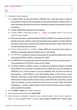 Capítulo 15. Inicialização, tempo de CPU e DOS 183 
VER = SYSTEM( TEXTO ) 
END 
5) Comentários sobre o programa: 
(a) A função TIMEF faz parte da biblioteca PORTLIB. Ela é usada para medir o tempo de processamento ou tempo de CPU do programa entre dois pontos desejados. O tempo de CPU é o tempo efetivamente gasto pelo processador do computador executando um programa ou parte de um programa. 
(b) A função TIMEF mede o tempo de CPU em segundos. 
(c) A função TIMEF é usada como na linha T1 = TIMEF() do programa, onde T1 deve ser uma variável do tipo real dupla. 
(d) Dentro de um programa, a primeira chamada da função de TIMEF zera a contagem de tempo. As chamadas sucessivas, registram o tempo total transcorrido entre a zeragem e um ponto específico do programa. Desta forma, o tempo de processamento entre dois pontos é igual à diferença entre os tempos registrados nestes dois pontos. 
(e) Como se poderá perceber nos exemplos, a função TIMEF não tem precisão muito elevada. A 
repetição de um programa pode gerar diferenças de até ± 0.05 segundo. 
(f) No FORTRAN, a medição do tempo de processamento de um programa também pode ser feita com as funções DTIME e ETIME, e a sub-rotina CPU_TIME. 
(g) No FORTRAN 95, por default, uma variável do tipo inteiro não pode ter valor maior do que 231- 
1, que corresponde a 2 147 483 647, ou seja, mais de 2 bilhões. 
(h) Por default, quando se compila e se gera o executável de um programa, obtém-se a chamada versão DEBUG. Ela é útil para se encontrar erros de edição ou de uso dos comandos do FORTRAN, isto é, erros de sintaxe ou erros de compilação. Mas, em termos de tempo de processamento, a versão DEBUG é mais lenta (podendo chegar a 50%) do que a versão RELEASE. Além disso, a versão DEBUG geralmente resulta num programa-executável cujo arquivo precisa de mais memória em disco do que a versão RELEASE. Para definir o tipo de versão do programa, no menu principal do Fortran, deve-se executar “Build, Set Default Configuration...”, escolher a opção desejada e clicar no botão OK. Depois, deve-se compilar e gerar o executável do programa. 
6) Executar Build, Compile para compilar o programa. 
7) Gerar o programa-executável fazendo Build, Build. 
8) Antes de executar o programa, é necessário criar o arquivo de dados e inserir nele os respectivos dados. No caso do programa15b.f90, é necessário criar o arquivo “DADOS.TXT” e inserir os dois  
