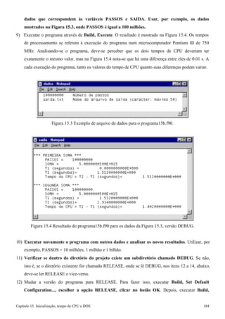 Capítulo 15. Inicialização, tempo de CPU e DOS 184 
dados que correspondem às variáveis PASSOS e SAIDA. Usar, por exemplo, os dados mostrados na Figura 15.3, onde PASSOS é igual a 100 milhões. 
9) Executar o programa através de Build, Execute. O resultado é mostrado na Figura 15.4. Os tempos de processamento se referem à execução do programa num microcomputador Pentium III de 750 
MHz. Analisando-se o programa, deve-se perceber que os dois tempos de CPU deveriam ter exatamente o mesmo valor, mas na Figura 15.4 nota-se que há uma diferença entre eles de 0.01 s. A 
cada execução do programa, tanto os valores do tempo de CPU quanto suas diferenças podem variar. 
Figura 15.3 Exemplo de arquivo de dados para o programa15b.f90. 
Figura 15.4 Resultado do programa15b.f90 para os dados da Figura 15.3, versão DEBUG. 
10) Executar novamente o programa com outros dados e analisar os novos resultados. Utilizar, por exemplo, PASSOS = 10 milhões, 1 milhão e 1 bilhão. 
11) Verificar se dentro do diretório do projeto existe um subdiretório chamado DEBUG. Se não, isto é, se o diretório existente for chamado RELEASE, onde se lê DEBUG, nos itens 12 a 14, abaixo, deve-se ler RELEASE e vice-versa. 
12) Mudar a versão do programa para RELEASE. Para fazer isso, executar Build, Set Default 
Configuration..., escolher a opção RELEASE, clicar no botão OK. Depois, executar Build,  