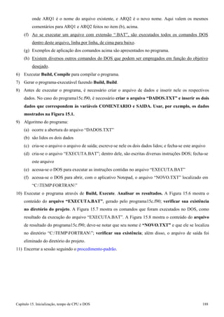 Capítulo 15. Inicialização, tempo de CPU e DOS 188 
onde ARQ1 é o nome do arquivo existente, e ARQ2 é o novo nome. Aqui valem os mesmos comentários para ARQ1 e ARQ2 feitos no item (b), acima. 
(f) Ao se executar um arquivo com extensão “.BAT”, são executados todos os comandos DOS 
dentro deste arquivo, linha por linha, de cima para baixo. 
(g) Exemplos de aplicação dos comandos acima são apresentados no programa. 
(h) Existem diversos outros comandos do DOS que podem ser empregados em função do objetivo desejado. 
6) Executar Build, Compile para compilar o programa. 
7) Gerar o programa-executável fazendo Build, Build. 
8) Antes de executar o programa, é necessário criar o arquivo de dados e inserir nele os respectivos dados. No caso do programa15c.f90, é necessário criar o arquivo “DADOS.TXT” e inserir os dois dados que correspondem às variáveis COMENTARIO e SAIDA. Usar, por exemplo, os dados mostrados na Figura 15.1. 
9) Algoritmo do programa: 
(a) ocorre a abertura do arquivo “DADOS.TXT” (b) são lidos os dois dados 
(c) cria-se o arquivo o arquivo de saída; escreve-se nele os dois dados lidos; e fecha-se este arquivo 
(d) cria-se o arquivo “EXECUTA.BAT”; dentro dele, são escritas diversas instruções DOS; fecha-se este arquivo 
(e) acessa-se o DOS para executar as instruções contidas no arquivo “EXECUTA.BAT” 
(f) acessa-se o DOS para abrir, com o aplicativo Notepad, o arquivo “NOVO.TXT” localizado em 
“C:TEMPFORTRAN” 
10) Executar o programa através de Build, Execute. Analisar os resultados. A Figura 15.6 mostra o conteúdo do arquivo “EXECUTA.BAT”, gerado pelo programa15c.f90; verificar sua existência no diretório do projeto. A Figura 15.7 mostra os comandos que foram executados no DOS, como resultado da execução do arquivo “EXECUTA.BAT”. A Figura 15.8 mostra o conteúdo do arquivo de resultado do programa15c.f90; deve-se notar que seu nome é “NOVO.TXT” e que ele se localiza no diretório “C:TEMPFORTRAN”; verificar sua existência; além disso, o arquivo de saída foi eliminado do diretório do projeto. 
11) Encerrar a sessão seguindo o procedimento-padrão.  