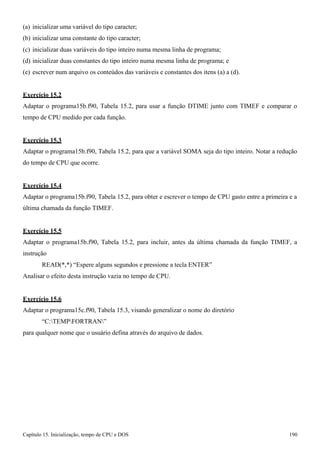 Capítulo 15. Inicialização, tempo de CPU e DOS 190 
(a) inicializar uma variável do tipo caracter; (b) inicializar uma constante do tipo caracter; 
(c) inicializar duas variáveis do tipo inteiro numa mesma linha de programa; 
(d) inicializar duas constantes do tipo inteiro numa mesma linha de programa; e 
(e) escrever num arquivo os conteúdos das variáveis e constantes dos itens (a) a (d). 
Exercício 15.2 
Adaptar o programa15b.f90, Tabela 15.2, para usar a função DTIME junto com TIMEF e comparar o tempo de CPU medido por cada função. 
Exercício 15.3 
Adaptar o programa15b.f90, Tabela 15.2, para que a variável SOMA seja do tipo inteiro. Notar a redução do tempo de CPU que ocorre. 
Exercício 15.4 
Adaptar o programa15b.f90, Tabela 15.2, para obter e escrever o tempo de CPU gasto entre a primeira e a última chamada da função TIMEF. 
Exercício 15.5 
Adaptar o programa15b.f90, Tabela 15.2, para incluir, antes da última chamada da função TIMEF, a instrução 
READ(*,*) “Espere alguns segundos e pressione a tecla ENTER” Analisar o efeito desta instrução vazia no tempo de CPU. 
Exercício 15.6 
Adaptar o programa15c.f90, Tabela 15.3, visando generalizar o nome do diretório 
“C:TEMPFORTRAN” 
para qualquer nome que o usuário defina através do arquivo de dados.  