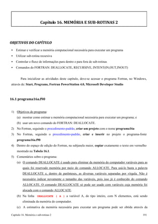 Capítulo 16. Memória e sub-rotinas 2 191 
Capítulo 16. MEMÓRIA E SUB-ROTINAS 2 
OBJETIVOS DO CAPÍTULO 
• Estimar e verificar a memória computacional necessária para executar um programa 
• Utilizar sub-rotina recursiva 
• Controlar o fluxo de informações para dentro e para fora de sub-rotinas 
• Comandos do FORTRAN: DEALLOCATE, RECURSIVE, INTENT(IN,OUT,INOUT) 
Para inicializar as atividades deste capítulo, deve-se acessar o programa Fortran, no Windows, através de: Start, Programs, Fortran PowerStation 4.0, Microsoft Developer Studio 
16.1 programa16a.f90 
1) Objetivos do programa: 
(a) mostrar como estimar a memória computacional necessária para executar um programa; e 
(b) usar um novo comando do FORTRAN: DEALLOCATE. 
2) No Fortran, seguindo o procedimento-padrão, criar um projeto com o nome programa16a 
3) No Fortran, seguindo o procedimento-padrão, criar e inserir no projeto o programa-fonte 
programa16a.f90 
4) Dentro do espaço de edição do Fortran, na subjanela maior, copiar exatamente o texto em vermelho mostrado na Tabela 16.1. 
5) Comentários sobre o programa: 
(a) O comando DEALLOCATE é usado para eliminar da memória do computador variáveis para as quais foi reservado memória por meio do comando ALLOCATE. Para usá-lo basta a palavra DEALLOCATE e, dentro de parênteses, as diversas variáveis separadas por vírgula. Não é necessário indicar novamente o tamanho das variáveis, pois isso já é conhecido do comando ALLOCATE. O comando DEALLOCATE só pode ser usado com variáveis cuja memória foi alocada com o comando ALLOCATE. 
(b) Na linha DEALLOCATE ( A ) a variável A, do tipo inteiro, com N elementos, está sendo eliminada da memória do computador. 
(c) A estimativa da memória necessária para executar um programa pode ser obtida através da  