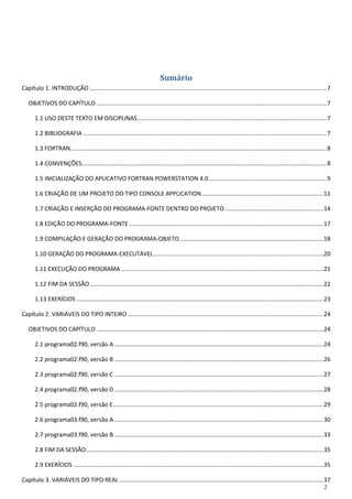 2 
Sumário 
Capítulo 1. INTRODUÇÃO ................................................................................................................................................. 7 
OBJETIVOS DO CAPÍTULO ............................................................................................................................................. 7 
1.1 USO DESTE TEXTO EM DISCIPLINAS .................................................................................................................... 7 
1.2 BIBLIOGRAFIA ..................................................................................................................................................... 7 
1.3 FORTRAN ............................................................................................................................................................. 8 
1.4 CONVENÇÕES ...................................................................................................................................................... 8 
1.5 INICIALIZAÇÃO DO APLICATIVO FORTRAN POWERSTATION 4.0 ........................................................................ 9 
1.6 CRIAÇÃO DE UM PROJETO DO TIPO CONSOLE APPLICATION .......................................................................... 11 
1.7 CRIAÇÃO E INSERÇÃO DO PROGRAMA-FONTE DENTRO DO PROJETO ............................................................ 14 
1.8 EDIÇÃO DO PROGRAMA-FONTE ....................................................................................................................... 17 
1.9 COMPILAÇÃO E GERAÇÃO DO PROGRAMA-OBJETO ........................................................................................ 18 
1.10 GERAÇÃO DO PROGRAMA-EXECUTÁVEL ........................................................................................................ 20 
1.11 EXECUÇÃO DO PROGRAMA ............................................................................................................................ 21 
1.12 FIM DA SESSÃO ............................................................................................................................................... 22 
1.13 EXERÍCIOS ....................................................................................................................................................... 23 
Capítulo 2. VARIÁVEIS DO TIPO INTEIRO ........................................................................................................................ 24 
OBJETIVOS DO CAPÍTULO ........................................................................................................................................... 24 
2.1 programa02.f90, versão A ................................................................................................................................ 24 
2.2 programa02.f90, versão B ................................................................................................................................ 26 
2.3 programa02.f90, versão C ................................................................................................................................ 27 
2.4 programa02.f90, versão D ................................................................................................................................ 28 
2.5 programa02.f90, versão E ................................................................................................................................. 29 
2.6 programa03.f90, versão A ................................................................................................................................ 30 
2.7 programa03.f90, versão B ................................................................................................................................ 33 
2.8 FIM DA SESSÃO ................................................................................................................................................. 35 
2.9 EXERÍCIOS ......................................................................................................................................................... 35 
Capítulo 3. VARIÁVEIS DO TIPO REAL ............................................................................................................................. 37  