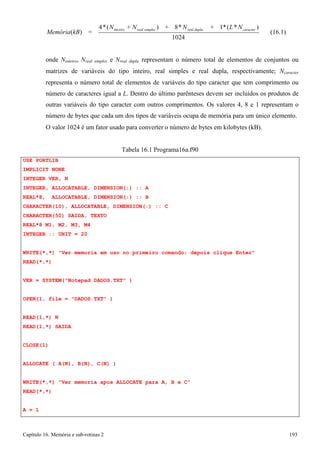 Capítulo 16. Memória e sub-rotinas 2 193 
Memória(kB) = 
4*(N 
int eiro 
+ Nreal simples ) 
+ 8*N 
1024 
real dupla 
+ 1*(L*N 
caracter ) 
(16.1) 
onde Ninteiro, Nreal simples e Nreal dupla representam o número total de elementos de conjuntos ou matrizes de variáveis do tipo inteiro, real simples e real dupla, respectivamente; Ncaracter representa o número total de elementos de variáveis do tipo caracter que tem comprimento ou número de caracteres igual a L. Dentro do último parênteses devem ser incluídos os produtos de outras variáveis do tipo caracter com outros comprimentos. Os valores 4, 8 e 1 representam o número de bytes que cada um dos tipos de variáveis ocupa de memória para um único elemento. 
O valor 1024 é um fator usado para converter o número de bytes em kilobytes (kB). 
USE PORTLIB IMPLICIT NONE INTEGER VER, N 
Tabela 16.1 Programa16a.f90 
INTEGER, ALLOCATABLE, DIMENSION(:) :: A REAL*8, ALLOCATABLE, DIMENSION(:) :: B CHARACTER(10), ALLOCATABLE, DIMENSION(:) :: C CHARACTER(50) SAIDA, TEXTO 
REAL*8 M1, M2, M3, M4 
INTEGER :: UNIT = 20 
WRITE(*,*) Ver memoria em uso no primeiro comando; depois clique Enter READ(*,*) 
VER = SYSTEM(Notepad DADOS.TXT ) OPEN(1, file = DADOS.TXT ) 
READ(1,*) N READ(1,*) SAIDA 
CLOSE(1) 
ALLOCATE ( A(N), B(N), C(N) ) 
WRITE(*,*) Ver memoria apos ALLOCATE para A, B e C READ(*,*) 
A = 1  