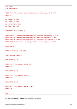 Capítulo 16. Memória e sub-rotinas 2 194 
B = 1.0D0 
C = caracteres 
WRITE(*,*) Ver memoria apos atribuicao de valores para A, B e C READ(*,*) 
M1 
= 
N*4.0 / 1024 
M2 
= 
N*8.0 / 1024 
M3 
= 
N*1.0*10 / 1024 
M4 
= 
M1 + M2 + M3 
OPEN(UNIT, file = SAIDA ) 
WRITE(UNIT,*) Memoria estimada para A, inteiros (kiloBytes) = , M1 
WRITE(UNIT,*) Memoria estimada para B, reais (kiloBytes) = , M2 
WRITE(UNIT,*) Memoria estimada para C, caracteres (kiloBytes) = , M3 
WRITE(UNIT,*) Memoria estimada para A, B e C (kiloBytes) = , M4 
CLOSE(UNIT) 
TEXTO = Notepad  // SAIDA VER = SYSTEM( TEXTO ) DEALLOCATE ( A ) 
WRITE(*,*) Ver memoria com B e C READ(*,*) 
DEALLOCATE ( B ) 
WRITE(*,*) Ver memoria com C READ(*,*) 
DEALLOCATE ( C ) 
WRITE(*,*) Ver memoria sem A, B e C READ(*,*) 
END 
6) Executar Build, Compile para compilar o programa.  