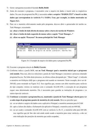 Capítulo 16. Memória e sub-rotinas 2 195 
7) Gerar o programa-executável fazendo Build, Build. 
8) Antes de executar o programa, é necessário criar o arquivo de dados e inserir nele os respectivos dados. No caso do programa16a.f90, é necessário criar o arquivo “DADOS.TXT” e inserir os dois dados que correspondem às variáveis N e SAIDA. Usar, por exemplo, os dados mostrados na Figura 16.1. 
9) Para ver a memória efetivamente usada pelo programa, deve-se abrir o gerenciador de tarefas ou 
Task Manager, executando: 
(a) clicar o botão do lado direito do mouse sobre a barra de tarefas do Windows (b) clicar o botão do lado esquerdo do mouse sobre a opção “Task Manager...” (c) clicar na opção “Processes” do menu principal do Task Manager 
Figura 16.1 Exemplo de arquivo de dados para o programa16a.f90. 
10) Executar o programa através de Build, Execute. 
11) Conforme indica a janela DOS, ver no Task Manager qual a memória inicial que o programa está usando. Para isso, deve-se selecionar a janela do Task Manager e encontrar o processo chamado programa16a.exe. Na linha deste processo, na última coluna designada por “Mem Usage”, é indicada a memória em kilobytes (kB) que o programa está usando no momento. Neste exemplo, deve ser de 
584 kB, como mostrado na Figura 16.2. Isso significa que, mesmo sem abrir memória para variáveis do tipo conjunto, vetores ou matrizes com o comando ALLOCATE, a execução de um programa requer uma determinada memória. Ela é necessária para guardar as instruções do programa e os outros tipos de variáveis. 
12) Continuar a executar o programa16a.exe, mantendo a janela do Task Manager aberta para ver a cada etapa do programa quanto de memória ele está usando. Deve-se perceber que: 
(a) ao ser aberto o arquivo de dados com o aplicativo Notepad, a memória aumenta para 612 kB; (b) após a leitura dos dados e fechamento do aplicativo Notepad, a memória está em 648 kB; 
(c) ao ser usado o comando ALLOCATE com as variáveis A, B e C, a memória sobe para 668 kB; isso significa que de fato não está ainda sendo usada a memória para estas variáveis, a não ser uma indicação das posições de memória que serão ocupadas;  