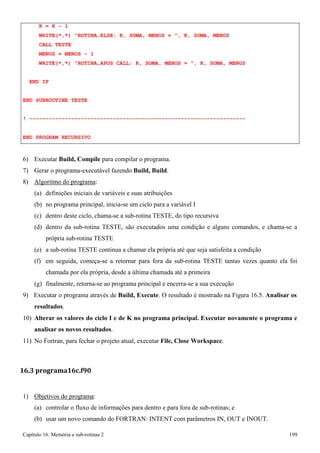 Capítulo 16. Memória e sub-rotinas 2 199 
K = K - 1 
WRITE(*,*) ROTINA,ELSE: K, SOMA, MENOS = , K, SOMA, MENOS CALL TESTE 
MENOS = MENOS - 1 
WRITE(*,*) ROTINA,APOS CALL: K, SOMA, MENOS = , K, SOMA, MENOS END IF 
END SUBROUTINE TESTE 
! ------------------------------------------------------------------- END PROGRAM RECURSIVO 
6) Executar Build, Compile para compilar o programa. 
7) Gerar o programa-executável fazendo Build, Build. 
8) Algoritmo do programa: 
(a) definições iniciais de variáveis e suas atribuições 
(b) no programa principal, inicia-se um ciclo para a variável I 
(c) dentro deste ciclo, chama-se a sub-rotina TESTE, do tipo recursiva 
(d) dentro da sub-rotina TESTE, são executados uma condição e alguns comandos, e chama-se a própria sub-rotina TESTE 
(e) a sub-rotina TESTE continua a chamar ela própria até que seja satisfeita a condição 
(f) em seguida, começa-se a retornar para fora da sub-rotina TESTE tantas vezes quanto ela foi chamada por ela própria, desde a última chamada até a primeira 
(g) finalmente, retorna-se ao programa principal e encerra-se a sua execução 
9) Executar o programa através de Build, Execute. O resultado é mostrado na Figura 16.5. Analisar os resultados. 
10) Alterar os valores do ciclo I e de K no programa principal. Executar novamente o programa e analisar os novos resultados. 
11) No Fortran, para fechar o projeto atual, executar File, Close Workspace. 
16.3 programa16c.f90 
1) Objetivos do programa: 
(a) controlar o fluxo de informações para dentro e para fora de sub-rotinas; e 
(b) usar um novo comando do FORTRAN: INTENT com parâmetros IN, OUT e INOUT.  