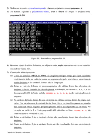 Capítulo 16. Memória e sub-rotinas 2 200 
2) No Fortran, seguindo o procedimento-padrão, criar um projeto com o nome programa16c 
3) No Fortran, seguindo o procedimento-padrão, criar e inserir no projeto o programa-fonte 
programa16c.f90 
Figura 16.5 Resultado do programa16b.f90. 
4) Dentro do espaço de edição do Fortran, na subjanela maior, copiar exatamente o texto em vermelho mostrado na Tabela 16.4. 
5) Comentários sobre o programa: 
(a) O uso do comando IMPLICIT NONE no programa-principal obriga que sejam declaradas explicitamente todas as variáveis usadas no programa-principal e em todas as sub-rotinas do mesmo programa. Caso contrário, ocorrerá erro de compilação. 
(b) Todas as variáveis definidas no programa-principal são válidas dentro das sub-rotinas do programa. Elas são chamadas de variáveis globais. Por exemplo, as variáveis A, B, C, D, E e F do programa16c.f90, definidas na linha INTEGER A, B, C, D, E, F, são variáveis globais do programa. 
(c) As variáveis definidas dentro de uma sub-rotina são válidas somente dentro da própria sub- rotina. Elas são chamadas de variáveis locais. Seus valores ou conteúdos podem ser passados para outras sub-rotinas ou para o programa-principal através dos argumentos da sub-rotina. Por exemplo, as variáveis R e S do programa16c.f90, definidas na linha INTEGER R, S, são variáveis locais da sub-rotina TESTE. 
(d) Todas as atribuições feitas a variáveis globais são reconhecidas dentro das sub-rotinas do programa. 
(e) Todas as atribuições feitas a variáveis locais não são reconhecidas fora das sub-rotinas do programa.  