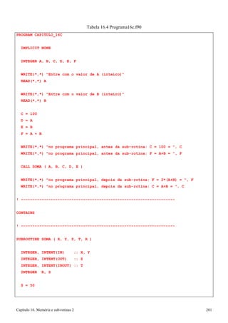Capítulo 16. Memória e sub-rotinas 2 201 
PROGRAM CAPITULO_16C IMPLICIT NONE 
INTEGER A, B, C, D, E, F 
Tabela 16.4 Programa16c.f90 
WRITE(*,*) Entre com o valor de A (inteiro) READ(*,*) A 
WRITE(*,*) Entre com o valor de B (inteiro) READ(*,*) B 
C 
= 
100 
D 
= 
A 
E 
= 
B 
F 
= 
A + B 
WRITE(*,*) no programa principal, antes da sub-rotina: C = 100 = , C WRITE(*,*) no programa principal, antes da sub-rotina: F = A+B = , F 
CALL SOMA ( A, B, C, D, E ) 
WRITE(*,*) no programa principal, depois da sub-rotina: F = 2*(A+B) = , F WRITE(*,*) no programa principal, depois da sub-rotina: C = A+B = , C 
! ------------------------------------------------------------------- CONTAINS 
! ------------------------------------------------------------------- SUBROUTINE SOMA ( X, Y, Z, T, R ) 
INTEGER, INTENT(IN) :: X, Y INTEGER, INTENT(OUT) :: Z INTEGER, INTENT(INOUT) :: T INTEGER R, S 
S = 50  