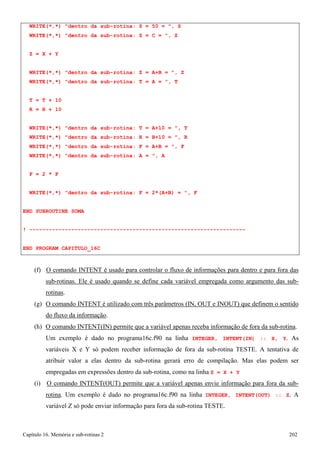 Capítulo 16. Memória e sub-rotinas 2 202 
WRITE(*,*) dentro da sub-rotina: S = 50 = , S WRITE(*,*) dentro da sub-rotina: Z = C = , Z 
Z = X + Y 
WRITE(*,*) dentro da sub-rotina: Z = A+B = , Z WRITE(*,*) dentro da sub-rotina: T = A = , T 
T = T + 10 
R = R + 10 
WRITE(*,*) dentro da sub-rotina: T = A+10 = , T WRITE(*,*) dentro da sub-rotina: R = B+10 = , R WRITE(*,*) dentro da sub-rotina: F = A+B = , F WRITE(*,*) dentro da sub-rotina: A = , A 
F = 2 * F 
WRITE(*,*) dentro da sub-rotina: F = 2*(A+B) = , F END SUBROUTINE SOMA 
! ------------------------------------------------------------------- 
END PROGRAM CAPITULO_16C 
(f) O comando INTENT é usado para controlar o fluxo de informações para dentro e para fora das sub-rotinas. Ele é usado quando se define cada variável empregada como argumento das sub- rotinas. 
(g) O comando INTENT é utilizado com três parâmetros (IN, OUT e INOUT) que definem o sentido do fluxo da informação. 
(h) O comando INTENT(IN) permite que a variável apenas receba informação de fora da sub-rotina. 
Um exemplo é dado no programa16c.f90 na linha INTEGER, INTENT(IN) :: X, Y. As variáveis X e Y só podem receber informação de fora da sub-rotina TESTE. A tentativa de atribuir valor a elas dentro da sub-rotina gerará erro de compilação. Mas elas podem ser empregadas em expressões dentro da sub-rotina, como na linha Z = X + Y 
(i) O comando INTENT(OUT) permite que a variável apenas envie informação para fora da sub- rotina. Um exemplo é dado no programa16c.f90 na linha INTEGER, INTENT(OUT) :: Z. A variável Z só pode enviar informação para fora da sub-rotina TESTE.  