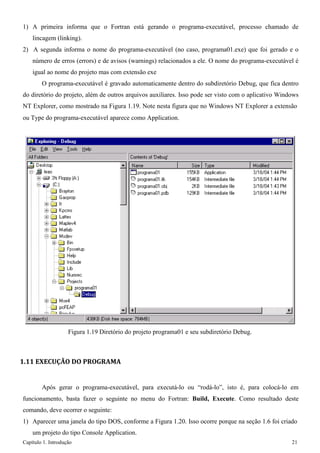 Capítulo 1. Introdução 21 
1) A primeira informa que o Fortran está gerando o programa-executável, processo chamado de lincagem (linking). 
2) A segunda informa o nome do programa-executável (no caso, programa01.exe) que foi gerado e o número de erros (errors) e de avisos (warnings) relacionados a ele. O nome do programa-executável é igual ao nome do projeto mas com extensão exe 
O programa-executável é gravado automaticamente dentro do subdiretório Debug, que fica dentro do diretório do projeto, além de outros arquivos auxiliares. Isso pode ser visto com o aplicativo Windows NT Explorer, como mostrado na Figura 1.19. Note nesta figura que no Windows NT Explorer a extensão 
ou Type do programa-executável aparece como Application. 
Figura 1.19 Diretório do projeto programa01 e seu subdiretório Debug. 
1.11 EXECUÇÃO DO PROGRAMA 
Após gerar o programa-executável, para executá-lo ou “rodá-lo”, isto é, para colocá-lo em funcionamento, basta fazer o seguinte no menu do Fortran: Build, Execute. Como resultado deste comando, deve ocorrer o seguinte: 
1) Aparecer uma janela do tipo DOS, conforme a Figura 1.20. Isso ocorre porque na seção 1.6 foi criado um projeto do tipo Console Application.  