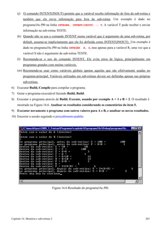 Capítulo 16. Memória e sub-rotinas 2 203 
(j) O comando INTENT(INOUT) permite que a variável receba informação de fora da sub-rotina e também que ela envie informação para fora da sub-rotina. Um exemplo é dado no programa16c.f90 na linha INTEGER, INTENT(INOUT) :: T. A variável T pode receber e enviar informação na sub-rotina TESTE. 
(k) Quando não se usa o comando INTENT numa variável que é argumento de uma sub-rotina, por default, assume-se implicitamente que ela foi definida como INTENT(INOUT). Um exemplo é dado no programa16c.f90 na linha INTEGER R, S, mas apenas para a variável R, uma vez que a variável S não é argumento da sub-rotina TESTE. 
(l) Recomenda-se o uso do comando INTENT. Ele evita erros de lógica, principalmente em programas grandes com muitas variáveis. 
(m) Recomenda-se usar como variáveis globais apenas aquelas que são efetivamente usadas no programa-principal. Variáveis utilizadas em sub-rotinas devem ser definidas apenas nas próprias sub-rotinas. 
6) Executar Build, Compile para compilar o programa. 
7) Gerar o programa-executável fazendo Build, Build. 
8) Executar o programa através de Build, Execute, usando por exemplo A = 1 e B = 2. O resultado é mostrado na Figura 16.6. Analisar os resultados considerando os comentários do item 5. 
9) Executar novamente o programa com outros valores para A e B, e analisar os novos resultados. 
10) Encerrar a sessão seguindo o procedimento-padrão. 
Figura 16.6 Resultado do programa16c.f90.  