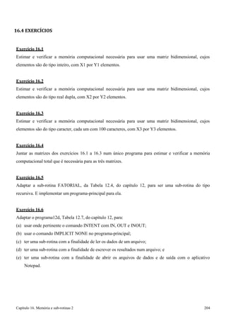 Capítulo 16. Memória e sub-rotinas 2 204 
16.4 EXERCÍCIOS 
Exercício 16.1 
Estimar e verificar a memória computacional necessária para usar uma matriz bidimensional, cujos elementos são do tipo inteiro, com X1 por Y1 elementos. 
Exercício 16.2 
Estimar e verificar a memória computacional necessária para usar uma matriz bidimensional, cujos elementos são do tipo real dupla, com X2 por Y2 elementos. 
Exercício 16.3 
Estimar e verificar a memória computacional necessária para usar uma matriz bidimensional, cujos elementos são do tipo caracter, cada um com 100 caracteres, com X3 por Y3 elementos. 
Exercício 16.4 
Juntar as matrizes dos exercícios 16.1 a 16.3 num único programa para estimar e verificar a memória computacional total que é necessária para as três matrizes. 
Exercício 16.5 
Adaptar a sub-rotina FATORIAL, da Tabela 12.4, do capítulo 12, para ser uma sub-rotina do tipo recursiva. E implementar um programa-principal para ela. 
Exercício 16.6 
Adaptar o programa12d, Tabela 12.7, do capítulo 12, para: 
(a) usar onde pertinente o comando INTENT com IN, OUT e INOUT; (b) usar o comando IMPLICIT NONE no programa-principal; 
(c) ter uma sub-rotina com a finalidade de ler os dados de um arquivo; 
(d) ter uma sub-rotina com a finalidade de escrever os resultados num arquivo; e 
(e) ter uma sub-rotina com a finalidade de abrir os arquivos de dados e de saída com o aplicativo 
Notepad.  