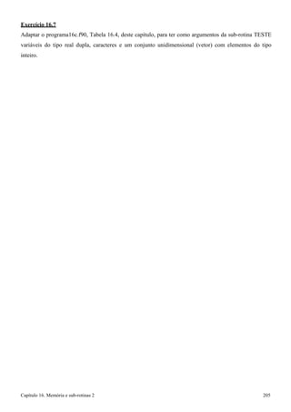 Capítulo 16. Memória e sub-rotinas 2 205 
Exercício 16.7 
Adaptar o programa16c.f90, Tabela 16.4, deste capítulo, para ter como argumentos da sub-rotina TESTE variáveis do tipo real dupla, caracteres e um conjunto unidimensional (vetor) com elementos do tipo inteiro.  