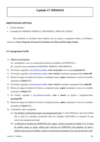 Capítulo 17. Módulos 206 
Capítulo 17. MÓDULOS 
OBJETIVOS DO CAPÍTULO 
• Utilizar módulos 
• Comandos do FORTRAN: MODULE, END MODULE, PRIVATE, PUBLIC 
Para inicializar as atividades deste capítulo, deve-se acessar o programa Fortran, no Windows, através de: Start, Programs, Fortran PowerStation 4.0, Microsoft Developer Studio 
17.1 programa17a.f90 
1) Objetivos do programa: 
(a) exemplificar o uso e as características básicas de módulos em FORTRAN; e 
(b) usar dois novos comandos do FORTRAN: MODULE, END MODULE. 
2) No Fortran, seguindo o procedimento-padrão, criar um projeto com o nome programa17a 
3) No Fortran, seguindo o procedimento-padrão, criar e inserir no projeto o programa-fonte dados.f90 
4) Dentro do espaço de edição do Fortran, na subjanela maior, copiar exatamente o texto em vermelho mostrado na Tabela 17.1. 
5) No Fortran, seguindo o procedimento-padrão, criar e inserir no projeto o programa-fonte saida.f90 
6) Dentro do espaço de edição do Fortran, na subjanela maior, copiar exatamente o texto em vermelho mostrado na Tabela 17.2. 
7) No Fortran, seguindo o procedimento-padrão, criar e inserir no projeto o programa-fonte 
principal.f90 
8) Dentro do espaço de edição do Fortran, na subjanela maior, copiar exatamente o texto em vermelho mostrado na Tabela 17.3. 
9) Comentários sobre o programa: 
(a) Um módulo é praticamente igual a um programa-principal. A maior diferença é que num módulo não se pode ter comandos executáveis antes do comando CONTAINS, ao contrário do que ocorre num programa-principal. 
(b) A definição de módulo em FORTRAN deve seguir a sintaxe mostrada na Tabela 17.4. O nome do módulo segue as regras válidas para variáveis em FORTRAN, não podendo ser igual a nenhum outro nome de módulo, variável ou sub-rotina do programa. No caso de não haver sub-  