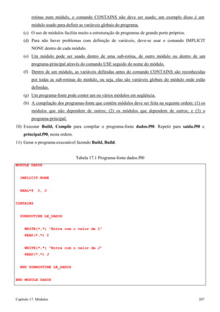Capítulo 17. Módulos 207 
rotinas num módulo, o comando CONTAINS não deve ser usado; um exemplo disso é um módulo usado para definir as variáveis globais do programa. 
(c) O uso de módulos facilita muito a estruturação de programas de grande porte próprios. 
(d) Para não haver problemas com definição de variáveis, deve-se usar o comando IMPLICIT NONE dentro de cada módulo. 
(e) Um módulo pode ser usado dentro de uma sub-rotina, de outro módulo ou dentro de um programa-principal através do comando USE seguido do nome do módulo. 
(f) Dentro de um módulo, as variáveis definidas antes do comando CONTAINS são reconhecidas por todas as sub-rotinas do módulo, ou seja, elas são variáveis globais do módulo onde estão definidas. 
(g) Um programa-fonte pode conter um ou vários módulos em seqüência. 
(h) A compilação dos programas-fonte que contêm módulos deve ser feita na seguinte ordem: (1) os módulos que não dependem de outros; (2) os módulos que dependem de outros; e (3) o programa-principal. 
10) Executar Build, Compile para compilar o programa-fonte dados.f90. Repetir para saida.f90 e 
principal.f90, nesta ordem. 
11) Gerar o programa-executável fazendo Build, Build. 
MODULE DADOS IMPLICIT NONE REAL*8 I, J 
CONTAINS 
SUBROUTINE LE_DADOS 
Tabela 17.1 Programa-fonte dados.f90 
WRITE(*,*) Entre com o valor de I READ(*,*) I 
WRITE(*,*) Entre com o valor de J READ(*,*) J 
END SUBROUTINE LE_DADOS END MODULE DADOS  