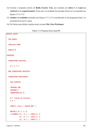 Capítulo 17. Módulos 208 
12) Executar o programa através de Build, Execute. Usar, por exemplo, os valores 1 e 2 para as variáveis I e J, respectivamente. Neste caso, os resultados da execução devem ser os mostrados nas Figuras 17.1 e 17.2. 
13) Analisar os resultados mostrados nas Figuras 17.1 e 17.2 considerando os três programas-fonte e os comentários do item 9, acima. 
14) No Fortran, para fechar o projeto atual, executar File, Close Workspace. 
MODULE SAIDA USE DADOS IMPLICIT NONE REAL*8 K 
CONTAINS 
SUBROUTINE CALCULOS K = I + J 
END SUBROUTINE CALCULOS SUBROUTINE RESULTADOS 
USE PORTLIB 
INTEGER VER INTEGER C CHARACTER(20) B 
B = teste de fortran C = 7 
Tabela 17.2 Programa-fonte saida.f90 
OPEN(1, file = SAIDA.TXT ) 
WRITE(1,3) I, J, K 
3 FORMAT( 2/, I = , 1PE10.3,  
2/, J = , 1PE10.3,  
2/, K = , 1PE10.3 )  