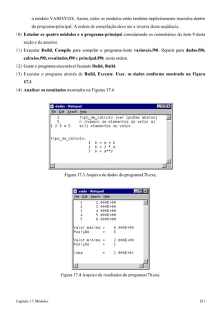 Capítulo 17. Módulos 211 
o módulo VARIAVEIS. Assim, todos os módulos estão também implicitamente inseridos dentro do programa-principal. A ordem de compilação deve ser a inversa desta seqüência. 
10) Estudar os quatro módulos e o programa-principal considerando os comentários do item 9 desta seção e da anterior. 
11) Executar Build, Compile para compilar o programa-fonte variaveis.f90. Repetir para dados.f90, calculos.f90, resultados.f90 e principal.f90, nesta ordem. 
12) Gerar o programa-executável fazendo Build, Build. 
13) Executar o programa através de Build, Execute. Usar, os dados conforme mostrado na Figura 
17.3. 
14) Analisar os resultados mostrados na Figuras 17.4. 
Figura 17.3 Arquivo de dados do programa17b.exe. 
Figura 17.4 Arquivo de resultados do programa17b.exe.  