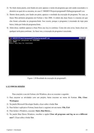 Capítulo 1. Introdução 22 
2) No título desta janela, com fundo em azul, aparece o nome do programa que está sendo executado e o diretório no qual ele se encontra, no caso C:MSDEVProjectsprograma01Debugprograma01.exe 
3) Dentro desta janela, com fundo em preto, aparece o resultado da execução do programa. No caso, as frases Meu primeiro programa em Fortran e Ano 2004. A ordem das duas frases é a mesma em que elas foram colocadas no programa-fonte. Isso ocorre, porque o programa é executado do topo para baixo, linha por linha do programa-fonte. 
4) Além disso, também aparece a frase Press any key to continue. Como diz este aviso, basta clicar em 
qualquer tecla para continuar. Ao fazer isso, a execução do programa é encerrada. 
Figura 1.20 Resultado da execução do programa01. 
1.12 FIM DA SESSÃO 
Para concluir o uso do Fortran e do Windows, deve-se executar o seguinte: 
1) Para encerrar as atividades com um projeto, basta executar no menu do Fortran: File, Close 
Workspace 
2) Na janela Microsoft Developer Studio, clicar sobre o botão Yes 
3) Para fechar o aplicativo Fortran, basta fazer o seguinte em seu menu: File, Exit 
4) Para fechar o Windows, executar: Start, Shut Down… 
5) Na janela Shut Down Windows, escolher a opção Close all programs and log on as a different user?. Clicar sobre o botão Yes  