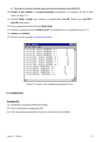 Capítulo 17. Módulos 213 
(e) Mas todas as variáveis definidas numa sub-rotina são assumidas como PRIVATE. 
10) Estudar os dois módulos e o programa-principal considerando os comentários do item 9 desta seção e da seção 17.1. 
11) Executar Build, Compile para compilar o programa-fonte base.f90. Repetir para base2.f90 e 
main.f90, nesta ordem. 
12) Gerar o programa-executável fazendo Build, Build. 
13) Executar o programa através de Build, Execute. O resultado deve ser o mostrado na Figura 17.5. 
14) Analisar os resultados. 
15) Encerrar a sessão seguindo o procedimento-padrão. 
Figura 17.5 Arquivo com resultados do programa17c.exe. 
17.4 EXERCÍCIOS 
Exercício 17.1 
(a) Transformar o programa12d.f90 num módulo. (b) Fazer o mesmo para o programa16c.f90. 
(c) Criar um programa-principal para executar as rotinas destes dois módulos.  