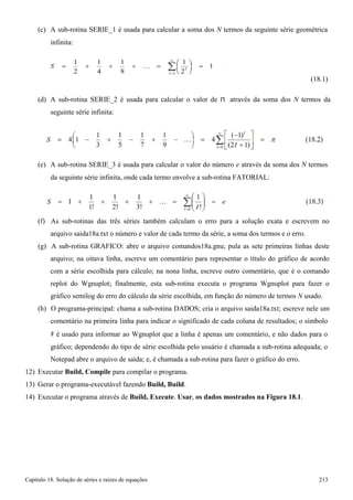 Capítulo 18. Solução de séries e raízes de equações 213 
(c) A sub-rotina SERIE_1 é usada para calcular a soma dos N termos da seguinte série geométrica 
infinita: 
(18.1) 
(d) A sub-rotina SERIE_2 é usada para calcular o valor de π através da soma dos N termos da 
seguinte série infinita: 
(e) A sub-rotina SERIE_3 é usada para calcular o valor do número e através da soma dos N termos 
da seguinte série infinita, onde cada termo envolve a sub-rotina FATORIAL: 
(f) As sub-rotinas das três séries também calculam o erro para a solução exata e escrevem no arquivo saida18a.txt o número e valor de cada termo da série, a soma dos termos e o erro. 
(g) A sub-rotina GRAFICO: abre o arquivo comandos18a.gnu; pula as sete primeiras linhas deste arquivo; na oitava linha, escreve um comentário para representar o título do gráfico de acordo com a série escolhida para cálculo; na nona linha, escreve outro comentário, que é o comando replot do Wgnuplot; finalmente, esta sub-rotina executa o programa Wgnuplot para fazer o gráfico semilog do erro do cálculo da série escolhida, em função do número de termos N usado. 
(h) O programa-principal: chama a sub-rotina DADOS; cria o arquivo saida18a.txt; escreve nele um comentário na primeira linha para indicar o significado de cada coluna de resultados; o símbolo 
# é usado para informar ao Wgnuplot que a linha é apenas um comentário, e não dados para o 
gráfico; dependendo do tipo de série escolhida pelo usuário é chamada a sub-rotina adequada; o 
Notepad abre o arquivo de saída; e, é chamada a sub-rotina para fazer o gráfico do erro. 
12) Executar Build, Compile para compilar o programa. 
13) Gerar o programa-executável fazendo Build, Build. 
14) Executar o programa através de Build, Execute. Usar, os dados mostrados na Figura 18.1.  