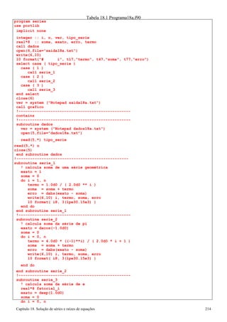 Capítulo 18. Solução de séries e raízes de equações 214 
program series use portlib 
Tabela 18.1 Programa18a.f90 
implicit none 
integer :: i, n, ver, tipo_serie real*8 :: soma, exato, erro, termo 
call dados 
open(6,file=saida18a.txt) 
write(6,10) 
10 format(# i, t17,termo, t47,soma, t77,erro) 
select case ( tipo_serie ) 
case ( 1 ) 
call serie_1 case ( 2 ) 
call serie_2 case ( 3 ) 
call serie_3 end select 
close(6) 
ver = system (Notepad saida18a.txt) 
call grafico 
!------------------------------------------------- contains 
!------------------------------------------------- subroutine dados 
ver = system (Notepad dados18a.txt) 
open(5,file=dados18a.txt) 
read(5,*) tipo_serie 
read(5,*) n close(5) 
end subroutine dados 
!------------------------------------------------- subroutine serie_1 
! calcula soma de uma série geométrica exato = 1 
soma = 0 
do i = 1, n 
termo = 1.0d0 / ( 2.0d0 ** i ) 
soma = soma + termo 
erro = dabs(exato - soma) 
write(6,10) i, termo, soma, erro 
10 format( i8, 3(1pe30.15e3) ) 
end do 
end subroutine serie_1 
!------------------------------------------------- subroutine serie_2 
! calcula soma da série de pi exato = dacos(-1.0d0) 
soma = 0 
do i = 0, n 
termo = 4.0d0 * ((-1)**i) / ( 2.0d0 * i + 1 ) 
soma = soma + termo 
erro = dabs(exato - soma) 
write(6,10) i, termo, soma, erro 
10 format( i8, 3(1pe30.15e3) ) 
end do 
end subroutine serie_2 
!------------------------------------------------- subroutine serie_3 
! calcula soma da série de e real*8 fatorial_i 
exato = dexp(1.0d0) 
soma = 0 
do i = 0, n  