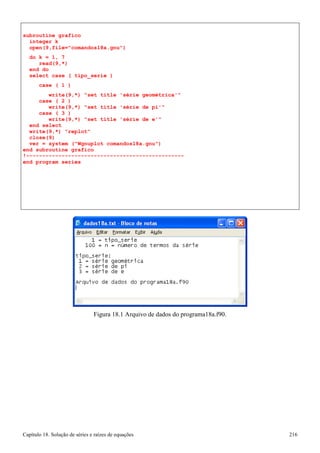 Capítulo 18. Solução de séries e raízes de equações 216 
subroutine grafico integer k 
open(9,file=comandos18a.gnu) 
do k = 1, 7 read(9,*) 
end do 
select case ( tipo_serie ) 
case ( 1 ) 
write(9,*) set title 'série geométrica' case ( 2 ) 
write(9,*) set title 'série de pi' case ( 3 ) 
write(9,*) set title 'série de e' end select 
write(9,*) replot close(9) 
ver = system (Wgnuplot comandos18a.gnu) 
end subroutine grafico 
!------------------------------------------------- end program series 
Figura 18.1 Arquivo de dados do programa18a.f90.  