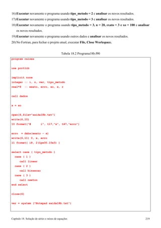 Capítulo 18. Solução de séries e raízes de equações 219 
16) Executar novamente o programa usando tipo_metodo = 2 e analisar os novos resultados. 
17) Executar novamente o programa usando tipo_metodo = 3 e analisar os novos resultados. 
18) Executar novamente o programa usando tipo_metodo = 3, n = 20, exato = 3 e xo = 100 e analisar 
os novos resultados. 
19) Executar novamente o programa usando outros dados e analisar os novos resultados. 
20)No Fortran, para fechar o projeto atual, executar File, Close Workspace. 
program raizes use portlib 
Tabela 18.2 Programa18b.f90 
implicit none 
integer :: i, n, ver, tipo_metodo real*8 :: exato, erro, xo, x, r 
call dados x = xo 
open(6,file=saida18b.txt) 
write(6,10) 
10 format(# i, t17,x, t47,erro) 
erro = dabs(exato - x) 
write(6,11) 0, x, erro 
11 format( i8, 2(1pe30.15e3) ) 
select case ( tipo_metodo ) 
case ( 1 ) 
call linear case ( 2 ) 
call bissecao case ( 3 ) 
call newton end select 
close(6) 
ver = system (Notepad saida18b.txt)  