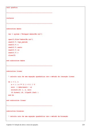 Capítulo 18. Solução de séries e raízes de equações 220 
call grafico 
!------------------------------------------------- contains 
!------------------------------------------------- subroutine dados 
ver = system (Notepad dados18b.txt) 
open(5,file=dados18b.txt) read(5,*) tipo_metodo read(5,*) n 
read(5,*) exato read(5,*) xo read(5,*) r close(5) 
end subroutine dados 
!------------------------------------------------- subroutine linear 
! calcula raiz de uma equação quadrática com o método da iteração linear 
do i = 1, n 
x = ( ( x ** 2 ) + 6 ) / 5 erro = dabs(exato - x) write(6,10) i, x, erro 
10 format( i8, 2(1pe30.15e3) ) 
end do 
end subroutine linear 
!------------------------------------------------- subroutine bissecao 
! calcula raiz de uma equação quadrática com o método da bisseção  