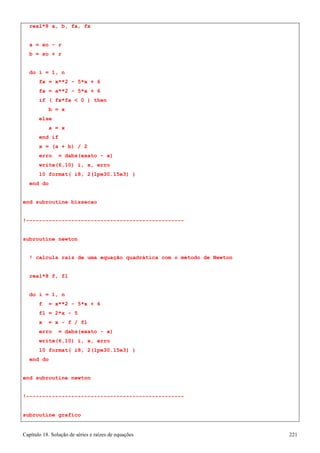 Capítulo 18. Solução de séries e raízes de equações 221 
real*8 a, b, fa, fx 
a = xo - r b = xo + r 
do i = 1, n 
fx = x**2 - 5*x + 6 fa = a**2 - 5*a + 6 
if ( fx*fa  0 ) then b = x 
else 
a = x end if 
x = (a + b) / 2 
erro = dabs(exato - x) 
write(6,10) i, x, erro 
10 format( i8, 2(1pe30.15e3) ) 
end do 
end subroutine bissecao 
!------------------------------------------------- subroutine newton 
! calcula raiz de uma equação quadrática com o método de Newton real*8 f, fl 
do i = 1, n 
f = x**2 - 5*x + 6 fl = 2*x - 5 
x = x - f / fl 
erro = dabs(exato - x) 
write(6,10) i, x, erro 
10 format( i8, 2(1pe30.15e3) ) 
end do 
end subroutine newton 
!------------------------------------------------- subroutine grafico  