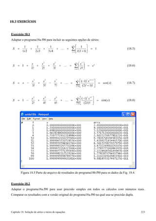 Capítulo 18. Solução de séries e raízes de equações 223 
18.3 EXERCÍCIOS 
Exercício 18.1 
Adaptar o programa18a.f90 para incluir as seguintes opções de séries: 
Figura 18.5 Parte do arquivo de resultados do programa18b.f90 para os dados da Fig. 18.4. 
Exercício 18.2 
Adaptar o programa18a.f90 para usar precisão simples em todos os cálculos com números reais. Comparar os resultados com a versão original do programa18a.f90 na qual usa-se precisão dupla.  
