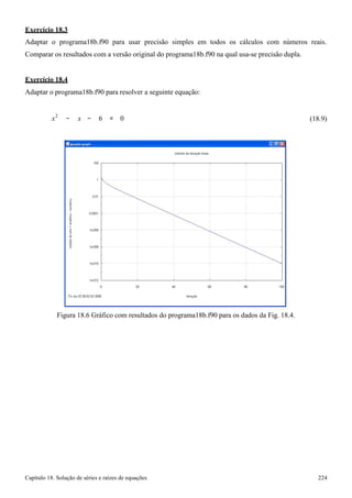 Capítulo 18. Solução de séries e raízes de equações 224 
Exercício 18.3 
Adaptar o programa18b.f90 para usar precisão simples em todos os cálculos com números reais. Comparar os resultados com a versão original do programa18b.f90 na qual usa-se precisão dupla. 
Exercício 18.4 
Adaptar o programa18b.f90 para resolver a seguinte equação: 
x2 − x 
− 6 = 0 
(18.9) 
Figura 18.6 Gráfico com resultados do programa18b.f90 para os dados da Fig. 18.4.  