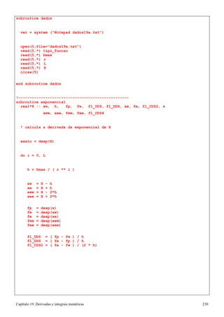 Capítulo 19. Derivadas e integrais numéricas 230 
subroutine dados 
ver = system (Notepad dados19a.txt) 
open(5,file=dados19a.txt) read(5,*) tipo_funcao read(5,*) hmax 
read(5,*) r read(5,*) L read(5,*) X close(5) 
end subroutine dados 
!------------------------------------------------- subroutine exponencial 
real*8 :: xw, h, fp, fw, fl_UDS, fl_DDS, xe, fe, fl_CDS2,  
xww, xee, fww, fee, fl_CDS4 
! calcula a derivada da exponencial de X 
exato = dexp(X) 
do i = 0, L 
h = hmax / ( r ** i ) 
xw = X - h xe = X + h xww = X - 2*h xee = X + 2*h 
fp = dexp(x) fw = dexp(xw) fe = dexp(xe) fww = dexp(xww) fee = dexp(xee) 
fl_UDS = ( fp - fw ) / h fl_DDS = ( fe - fp ) / h fl_CDS2 = ( fe - fw ) / (2 * h)  
