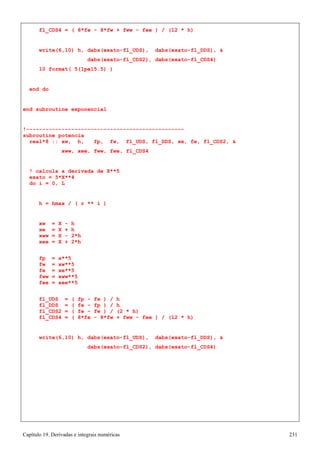Capítulo 19. Derivadas e integrais numéricas 231 
fl_CDS4 = ( 8*fe - 8*fw + fww - fee ) / (12 * h) 
write(6,10) h, dabs(exato-fl_UDS), dabs(exato-fl_DDS),  
dabs(exato-fl_CDS2), dabs(exato-fl_CDS4) 
10 format( 5(1pe15.5) ) 
end do 
end subroutine exponencial 
!------------------------------------------------- subroutine potencia 
real*8 :: xw, h, fp, fw, fl_UDS, fl_DDS, xe, fe, fl_CDS2,  
xww, xee, fww, fee, fl_CDS4 
! calcula a derivada de X**5 exato = 5*X**4 
do i = 0, L 
h = hmax / ( r ** i ) 
xw = X - h xe = X + h xww = X - 2*h xee = X + 2*h 
fp = x**5 fw = xw**5 fe = xe**5 fww = xww**5 fee = xee**5 
fl_UDS = ( fp - fw ) / h fl_DDS = ( fe - fp ) / h fl_CDS2 = ( fe - fw ) / (2 * h) 
fl_CDS4 = ( 8*fe - 8*fw + fww - fee ) / (12 * h) 
write(6,10) h, dabs(exato-fl_UDS), dabs(exato-fl_DDS),  
dabs(exato-fl_CDS2), dabs(exato-fl_CDS4)  