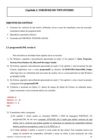 Capítulo 2. Variáveis do tipo inteiro 24 
Capítulo 2. VARIÁVEIS DO TIPO INTEIRO 
OBJETIVOS DO CAPÍTULO 
• Conceitos de: variáveis do tipo inteiro, atribuição, avisos e erros de compilação, erros de execução, comentários dentro do programa-fonte 
• Operadores matemáticos básicos 
• Comandos do FORTRAN: INTEGER e READ 
2.1 programa02.f90, versão A 
Para inicializar as atividades deste capítulo, deve-se executar: 
1) No Windows, seguindo o procedimento apresentado na seção 1.5 do capítulo 1: Start, Programs, Fortran PowerStation 4.0, Microsoft Developer Studio 
2) No Fortran, seguindo o procedimento apresentado na seção 1.6 do capítulo 1, criar um projeto do tipo 
Console Application com o nome programa02 no diretório Z:SERVER1Alunos2004_1login, onde login deve ser substituído pelo user name do usuário, isto é, a conta particular na rede Windows do DEMEC/UFPR. 
3) No Fortran, seguindo o procedimento apresentado na seção 1.7 do capítulo 1, criar e inserir no projeto o programa-fonte programa02.f90 
4) Conforme é mostrado na Figura 2.1, dentro do espaço de edição do Fortran, na subjanela maior, copiar exatamente o texto mostrado abaixo em vermelho. 
INTEGER A WRITE(*,*) "A" WRITE(*,*) A END 
5) Comentários sobre o programa: 
a) No capítulo 1 foram usados os comandos WRITE e END da linguagem FORTRAN. No programa02.f90, há um novo comando: INTEGER. Ele é usado para definir variáveis do tipo inteiro, isto é, variáveis que podem guardar ou armazenar na memória do computador números inteiros, positivos ou negativos, como 2, 5, 0, 54367 ou –3. 
b) A linha INTEGER A define a variável A como sendo do tipo inteiro. Este comando reserva um espaço na memória do computador, utilizando o nome ou rótulo A para armazenar um valor  