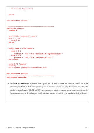 Capítulo 19. Derivadas e integrais numéricas 232 
10 format( 5(1pe15.5) ) 
end do 
end subroutine potencia 
!------------------------------------------------- subroutine grafico 
integer k 
open(9,file=comandos19a.gnu) 
do k = 1, 12 read(9,*) 
end do 
select case ( tipo_funcao ) 
case ( 1 ) 
write(9,*) set title 'derivada de exponencial(X)' case ( 2 ) 
write(9,*) set title 'derivada de X**5' end select 
write(9,*) replot close(9) 
ver = system (Wgnuplot comandos19a.gnu) 
end subroutine grafico 
!------------------------------------------------- end program derivadas 
15) Analisar os resultados mostrados nas Figuras 19.3 e 19.4. Exceto nos maiores valores de h, as aproximações UDS e DDS apresentam quase os mesmos valores de erro. Conforme previsto pela teoria, as aproximações CDS-2 e CDS-4 apresentam os menores valores de erro para um mesmo h. Teoricamente, o erro de cada aproximação deveria sempre se reduzir com a redução de h, e deveria  