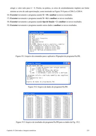 Capítulo 19. Derivadas e integrais numéricas 233 
atingir o valor nulo para h = 0. Porém, na prática, os erros de arredondamento impõem um limite mínimo ao erro de cada aproximação, como mostrado na Figura 19.4 para o CDS-2 e CDS-4. 
16) Executar novamente o programa usando X = 10 e analisar os novos resultados. 
17) Executar novamente o programa usando X = 0.1 e analisar os novos resultados. 
18) Executar novamente o programa usando tipo de função = 2 e analisar os novos resultados. 
19) Executar novamente o programa usando outros dados e analisar os novos resultados. 
Figura 19.1 Arquivo de comandos para o aplicativo Wgnuplot do programa19a.f90. 
Figura 19.2 Arquivo de dados do programa19a.f90. 
Figura 19.3 Arquivo de resultados do programa19a.f90 para os dados da Fig. 19.2.  