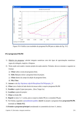 Capítulo 19. Derivadas e integrais numéricas 234 
Figura 19.4. Gráfico com resultados do programa19a.f90 para os dados da Fig. 19.2. 
19.2 programa19b.f90 
1) Objetivo do programa: calcular integrais numéricas com três tipos de aproximações numéricas: 
regras do retângulo, trapézio e Simpson. 
2) Nesta seção será usado o mesmo projeto da seção anterior. Portanto, deve-se executar o seguinte no 
Fortran: 
a) Clicar sobre o nome do programa-fonte. 
b) Edit, Cut para retirar o programa-fonte do projeto. 
c) Clicar dentro do campo de edição de programa-fonte. d) File, Close. 
3) Acessar o site ftp://ftp.demec.ufpr.br/Disciplinas/Tm784/projeto_19 
4) Clicar com o botão do lado direito do mouse sobre o arquivo programa19b.f90 
5) Escolher a opção Copiar para pasta... (Save Target As) 
6) Localizar a pasta do projeto 
7) Clicar no botão OK 
8) Repetir os itens 3 a 7, acima, para os arquivos dados19b.txt e comandos19b.gnu 
9) No Fortran, seguindo o procedimento-padrão, inserir no projeto o programa-fonte programa19b.f90, mostrado na Tabela 19.2. 
10) Estudar o programa-principal considerando os comentários do item 11, abaixo.  