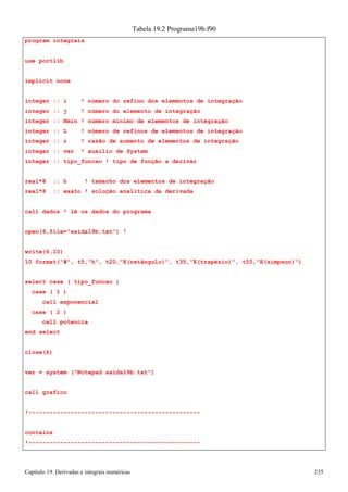 Capítulo 19. Derivadas e integrais numéricas 235 
program integrais use portlib implicit none 
Tabela 19.2 Programa19b.f90 
integer :: i ! número do refino dos elementos de integração integer :: j ! número do elemento de integração 
integer :: Nmin ! número mínimo de elementos de integração integer :: L ! número de refinos de elementos de integração integer :: r ! razão de aumento de elementos de integração integer :: ver ! auxílio de System 
integer :: tipo_funcao ! tipo de função a derivar 
real*8 :: h ! tamanho dos elementos de integração real*8 :: exato ! solução analítica da derivada 
call dados ! lê os dados do programa open(6,file=saida19b.txt) ! 
write(6,10) 
10 format(#, t5,h, t20,E(retângulo), t35,E(trapézio), t50,E(simpson)) 
select case ( tipo_funcao ) 
case ( 1 ) 
call exponencial case ( 2 ) 
call potencia end select 
close(6) 
ver = system (Notepad saida19b.txt) 
call grafico 
!------------------------------------------------- contains 
!-------------------------------------------------  