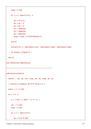 Capítulo 19. Derivadas e integrais numéricas 237 
simp = 0.0d0 
do j = 2, Nmin*(r**i), 2 xp = h*(j-1) 
xw = xp - h xe = xp + h 
fw = dexp(xw) fe = dexp(xe) fp = dexp(xp) 
simp = simp + h*(fw+4*fp+fe)/3 end do 
write(6,10) h, dabs(exato-ret), dabs(exato-trap), dabs(exato-simp) 
10 format( 4(1pe15.5) ) 
end do 
end subroutine exponencial 
!------------------------------------------------- subroutine potencia 
real*8 :: xp, fp, ret, trap, xw, fw, simp, xe, fe 
! calcula a integral de X**5 entre 0 e 1 exato = 1 / 6.0d0 
do i = 0, L 
h = 1.0d0 / ( Nmin * (r ** i) ) 
ret = 0.0d0 trap = 0.0d0 
do j = 1, Nmin*(r**i) 
xp = h*(j-0.5d0)  
