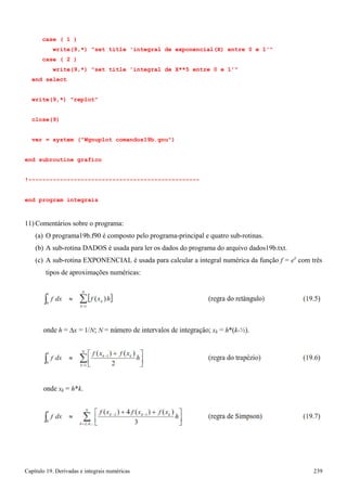 Capítulo 19. Derivadas e integrais numéricas 239 
case ( 1 ) 
write(9,*) set title 'integral de exponencial(X) entre 0 e 1' case ( 2 ) 
write(9,*) set title 'integral de X**5 entre 0 e 1' end select 
write(9,*) replot close(9) 
ver = system (Wgnuplot comandos19b.gnu) 
end subroutine grafico 
!------------------------------------------------- end program integrais 
11) Comentários sobre o programa: 
(a) O programa19b.f90 é composto pelo programa-principal e quatro sub-rotinas. 
(b) A sub-rotina DADOS é usada para ler os dados do programa do arquivo dados19b.txt. 
(c) A sub-rotina EXPONENCIAL é usada para calcular a integral numérica da função f = ex com três tipos de aproximações numéricas: 
 
