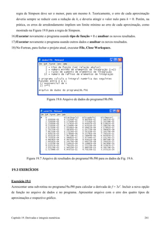 Capítulo 19. Derivadas e integrais numéricas 241 
regra de Simpson deve ser o menor, para um mesmo h. Teoricamente, o erro de cada aproximação deveria sempre se reduzir com a redução de h, e deveria atingir o valor nulo para h = 0. Porém, na prática, os erros de arredondamento impõem um limite mínimo ao erro de cada aproximação, como mostrado na Figura 19.8 para a regra de Simpson. 
16) Executar novamente o programa usando tipo de função = 1 e analisar os novos resultados. 
17) Executar novamente o programa usando outros dados e analisar os novos resultados. 
18)No Fortran, para fechar o projeto atual, executar File, Close Workspace. 
Figura 19.6 Arquivo de dados do programa19b.f90. 
Figura 19.7 Arquivo de resultados do programa19b.f90 para os dados da Fig. 19.6. 
19.3 EXERCÍCIOS Exercício 19.1 
Acrescentar uma sub-rotina no programa19a.f90 para calcular a derivada de f = 3ex. Incluir a nova opção de função no arquivo de dados e no programa. Apresentar arquivo com o erro dos quatro tipos de aproximações e respectivo gráfico.  