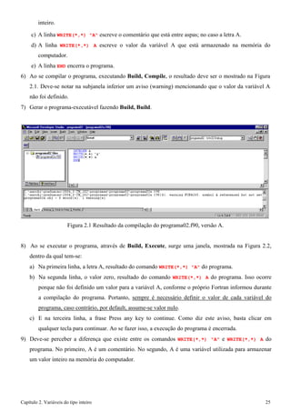 Capítulo 2. Variáveis do tipo inteiro 25 
inteiro. 
c) A linha WRITE(*,*) "A" escreve o comentário que está entre aspas; no caso a letra A. 
d) A linha WRITE(*,*) A escreve o valor da variável A que está armazenado na memória do computador. 
e) A linha END encerra o programa. 
6) Ao se compilar o programa, executando Build, Compile, o resultado deve ser o mostrado na Figura 
2.1. Deve-se notar na subjanela inferior um aviso (warning) mencionando que o valor da variável A 
não foi definido. 
7) Gerar o programa-executável fazendo Build, Build. 
Figura 2.1 Resultado da compilação do programa02.f90, versão A. 
8) Ao se executar o programa, através de Build, Execute, surge uma janela, mostrada na Figura 2.2, dentro da qual tem-se: 
a) Na primeira linha, a letra A, resultado do comando WRITE(*,*) "A" do programa. 
b) Na segunda linha, o valor zero, resultado do comando WRITE(*,*) A do programa. Isso ocorre porque não foi definido um valor para a variável A, conforme o próprio Fortran informou durante a compilação do programa. Portanto, sempre é necessário definir o valor de cada variável do programa, caso contrário, por default, assume-se valor nulo. 
c) E na terceira linha, a frase Press any key to continue. Como diz este aviso, basta clicar em qualquer tecla para continuar. Ao se fazer isso, a execução do programa é encerrada. 
9) Deve-se perceber a diferença que existe entre os comandos WRITE(*,*) "A" e WRITE(*,*) A do programa. No primeiro, A é um comentário. No segundo, A é uma variável utilizada para armazenar um valor inteiro na memória do computador.  