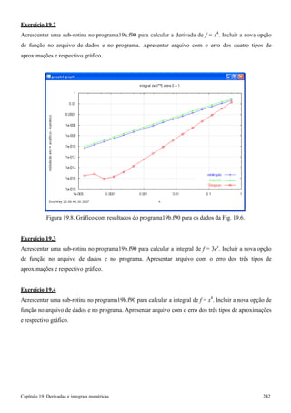 Capítulo 19. Derivadas e integrais numéricas 242 
Exercício 19.2 
Acrescentar uma sub-rotina no programa19a.f90 para calcular a derivada de f = x4. Incluir a nova opção de função no arquivo de dados e no programa. Apresentar arquivo com o erro dos quatro tipos de aproximações e respectivo gráfico. 
Figura 19.8. Gráfico com resultados do programa19b.f90 para os dados da Fig. 19.6. 
Exercício 19.3 
Acrescentar uma sub-rotina no programa19b.f90 para calcular a integral de f = 3ex. Incluir a nova opção de função no arquivo de dados e no programa. Apresentar arquivo com o erro dos três tipos de aproximações e respectivo gráfico. 
Exercício 19.4 
Acrescentar uma sub-rotina no programa19b.f90 para calcular a integral de f = x4. Incluir a nova opção de função no arquivo de dados e no programa. Apresentar arquivo com o erro dos três tipos de aproximações e respectivo gráfico.  