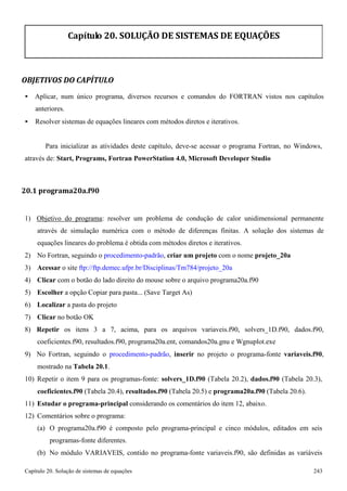 Capítulo 20. Solução de sistemas de equações 243 
Capítulo 20. SOLUÇÃO DE SISTEMAS DE EQUAÇÕES 
OBJETIVOS DO CAPÍTULO 
• Aplicar, num único programa, diversos recursos e comandos do FORTRAN vistos nos capítulos anteriores. 
• Resolver sistemas de equações lineares com métodos diretos e iterativos. 
Para inicializar as atividades deste capítulo, deve-se acessar o programa Fortran, no Windows, através de: Start, Programs, Fortran PowerStation 4.0, Microsoft Developer Studio 
20.1 programa20a.f90 
1) Objetivo do programa: resolver um problema de condução de calor unidimensional permanente através de simulação numérica com o método de diferenças finitas. A solução dos sistemas de equações lineares do problema é obtida com métodos diretos e iterativos. 
2) No Fortran, seguindo o procedimento-padrão, criar um projeto com o nome projeto_20a 
3) Acessar o site ftp://ftp.demec.ufpr.br/Disciplinas/Tm784/projeto_20a 
4) Clicar com o botão do lado direito do mouse sobre o arquivo programa20a.f90 
5) Escolher a opção Copiar para pasta... (Save Target As) 
6) Localizar a pasta do projeto 
7) Clicar no botão OK 
8) Repetir os itens 3 a 7, acima, para os arquivos variaveis.f90, solvers_1D.f90, dados.f90, coeficientes.f90, resultados.f90, programa20a.ent, comandos20a.gnu e Wgnuplot.exe 
9) No Fortran, seguindo o procedimento-padrão, inserir no projeto o programa-fonte variaveis.f90, mostrado na Tabela 20.1. 
10) Repetir o item 9 para os programas-fonte: solvers_1D.f90 (Tabela 20.2), dados.f90 (Tabela 20.3), 
coeficientes.f90 (Tabela 20.4), resultados.f90 (Tabela 20.5) e programa20a.f90 (Tabela 20.6). 
11) Estudar o programa-principal considerando os comentários do item 12, abaixo. 
12) Comentários sobre o programa: 
(a) O programa20a.f90 é composto pelo programa-principal e cinco módulos, editados em seis programas-fonte diferentes. 
(b) No módulo VARIAVEIS, contido no programa-fonte variaveis.f90, são definidas as variáveis  