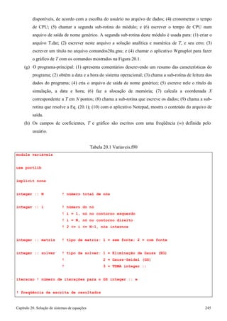 Capítulo 20. Solução de sistemas de equações 245 
disponíveis, de acordo com a escolha do usuário no arquivo de dados; (4) cronometrar o tempo de CPU; (5) chamar a segunda sub-rotina do módulo; e (6) escrever o tempo de CPU num arquivo de saída de nome genérico. A segunda sub-rotina deste módulo é usada para: (1) criar o arquivo T.dat; (2) escrever neste arquivo a solução analítica e numérica de T, e seu erro; (3) escrever um título no arquivo comandos20a.gnu; e (4) chamar o aplicativo Wgnuplot para fazer o gráfico de T com os comandos mostrados na Figura 20.1. 
(g) O programa-principal: (1) apresenta comentários descrevendo um resumo das características do programa; (2) obtém a data e a hora do sistema operacional; (3) chama a sub-rotina de leitura dos dados do programa; (4) cria o arquivo de saída de nome genérico; (5) escreve nele o título da simulação, a data e hora; (6) faz a alocação de memória; (7) calcula a coordenada X correspondente a T em N pontos; (8) chama a sub-rotina que escreve os dados; (9) chama a sub- rotina que resolve a Eq. (20.1); (10) com o aplicativo Notepad, mostra o conteúdo do arquivo de saída. 
(h) Os campos de coeficientes, T e gráfico são escritos com uma freqüência (w) definida pelo 
usuário. 
module variáveis use portlib implicit none 
Tabela 20.1 Variaveis.f90 
integer :: N ! número total de nós 
integer :: i ! número do nó 
! i = 1, nó no contorno esquerdo 
! i = N, nó no contorno direito 
! 2 = i = N-1, nós internos 
integer :: matriz ! tipo de matriz: 1 = sem fonte; 2 = com fonte integer :: solver ! tipo de solver: 1 = Eliminação de Gauss (EG) 
! 2 = Gauss-Seidel (GS) 
! 3 = TDMA integer :: iteracao ! número de iterações para o GS integer :: w ! freqüência de escrita de resultados  