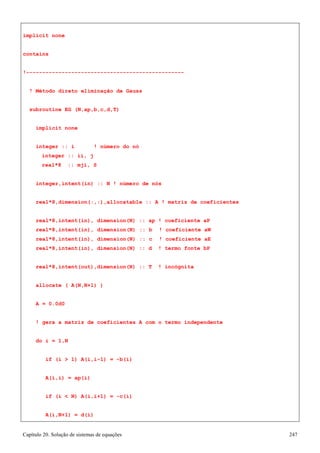 Capítulo 20. Solução de sistemas de equações 247 
implicit none contains 
!------------------------------------------------- 
! Método direto eliminação de Gauss subroutine EG (N,ap,b,c,d,T) 
implicit none 
integer :: i ! número do nó integer :: ii, j 
real*8 :: mji, S 
integer,intent(in) :: N ! número de nós real*8,dimension(:,:),allocatable :: A ! matriz de coeficientes real*8,intent(in), dimension(N) :: ap ! coeficiente aP 
real*8,intent(in), dimension(N) :: b ! coeficiente aW real*8,intent(in), dimension(N) :: c ! coeficiente aE real*8,intent(in), dimension(N) :: d ! termo fonte bP 
real*8,intent(out),dimension(N) :: T ! incógnita allocate ( A(N,N+1) ) 
A = 0.0d0 
! gera a matriz de coeficientes A com o termo independente do i = 1,N 
if (i  1) A(i,i-1) = -b(i) A(i,i) = ap(i) 
if (i  N) A(i,i+1) = -c(i) A(i,N+1) = d(i)  