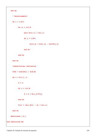 Capítulo 20. Solução de sistemas de equações 248 
end do 
! Escalonamento do i = 1,N-1 
do ii = i+1,N 
mji= A(ii,i) / A(i,i) 
do j = i,N+1 
A(ii,j) = A(ii,j) - mji*A(i,j) 
end do end do 
end do 
!Substituicao retroativa T(N) = A(N,N+1) / A(N,N) do i = N-1,1,-1 
S = 0 
do j = i+1,N 
S = S + A(i,j)*T(j) 
end do 
T(i) = (A(i,N+1) - S) / A(i,i) 
end do deallocate ( A ) 
end subroutine EG  