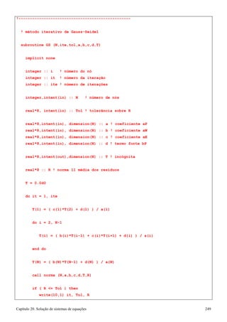 Capítulo 20. Solução de sistemas de equações 249 
!------------------------------------------------- 
! método iterativo de Gauss-Seidel subroutine GS (N,ite,tol,a,b,c,d,T) 
implicit none 
integer :: i ! número do nó integer :: it ! número da iteração integer :: ite ! número de iterações 
integer,intent(in) :: N ! número de nós real*8, intent(in) :: Tol ! tolerância sobre R 
real*8,intent(in), dimension(N) :: a ! coeficiente aP real*8,intent(in), dimension(N) :: b ! coeficiente aW real*8,intent(in), dimension(N) :: c ! coeficiente aE real*8,intent(in), dimension(N) :: d ! termo fonte bP 
real*8,intent(out),dimension(N) :: T ! incógnita real*8 :: R ! norma l1 média dos resíduos 
T = 0.0d0 
do it = 1, ite 
T(1) = ( c(1)*T(2) + d(1) ) / a(1) 
do i = 2, N-1 
T(i) = ( b(i)*T(i-1) + c(i)*T(i+1) + d(i) ) / a(i) 
end do 
T(N) = ( b(N)*T(N-1) + d(N) ) / a(N) 
call norma (N,a,b,c,d,T,R) 
if ( R = Tol ) then write(10,1) it, Tol, R  