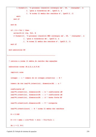 Capítulo 20. Solução de sistemas de equações 250 
1 format(//, 'O processo iterativo convergiu em', I8, ' iterações',  
/, 'para a tolerância de', 1pe10.2,  
/, 'A norma l1 média dos resíduos é', 1pe10.2, /) 
exit end if 
end do 
if ( R  Tol ) then write(10,2) ite, Tol, R 
2 format(//, 'O processo iterativo NÃO convergiu em', I8, ' iterações',  
/, 'para a tolerância de', 1pe10.2,  
/, 'A norma l1 média dos resíduos é', 1pe10.2, /) 
end if 
end subroutine GS 
!------------------------------------------------- 
! calcula a norma l1 média do resíduo das equações subroutine norma (N,a,b,c,d,T,R) 
implicit none 
integer :: i ! número do nó integer,intent(in) :: N ! número de nós real*8,intent(in), dimension(N) :: a ! coeficiente aP 
real*8,intent(in), dimension(N) :: b ! coeficiente aW real*8,intent(in), dimension(N) :: c ! coeficiente aE real*8,intent(in), dimension(N) :: d ! termo fonte bP 
real*8,intent(out),dimension(N) :: T ! incógnita real*8,intent(inout) :: R ! norma l1 média dos resíduos R = 0.0d0 
R = R + dabs ( c(1)*T(2) + d(1) - T(1)*a(1) ) 
do i = 2, N-1  